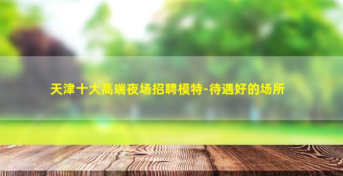 天津十大高端夜场招聘模特-待遇好的场所